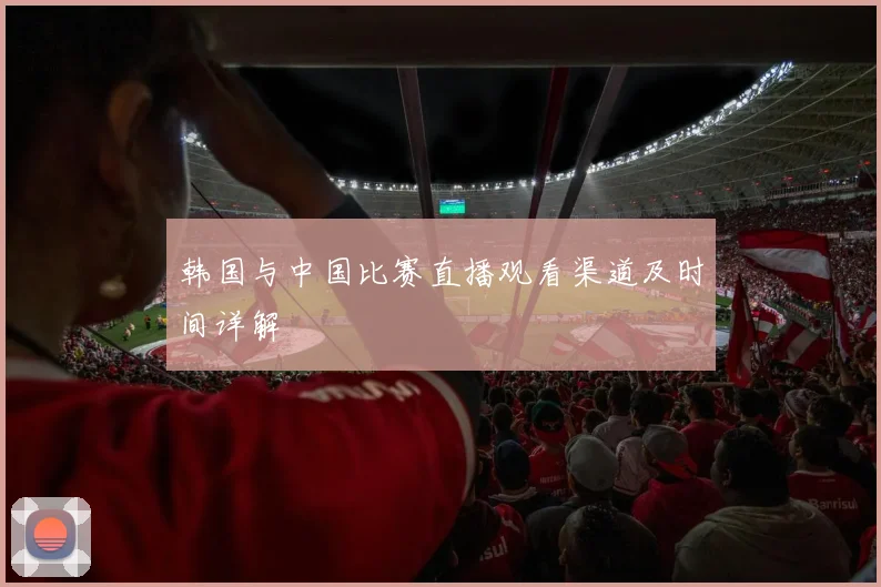 韩国与中国比赛直播观看渠道及时间详解