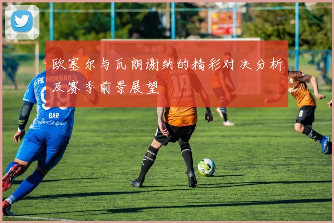 欧塞尔与瓦朗谢纳的精彩对决分析及赛季前景展望