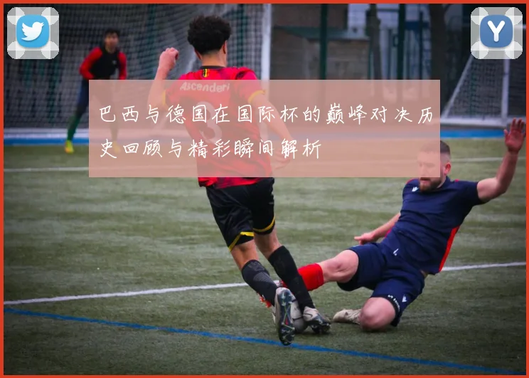 巴西与德国在国际杯的巅峰对决历史回顾与精彩瞬间解析