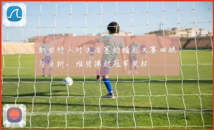 凯尔特人对决活塞的精彩决赛回顾与分析，谁将捧起冠军奖杯