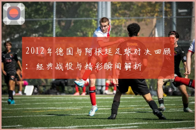 2012年德国与阿根廷足球对决回顾：经典战役与精彩瞬间解析