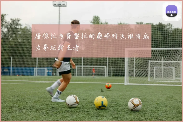 唐德拉与费雷拉的巅峰对决谁将成为拳坛新王者