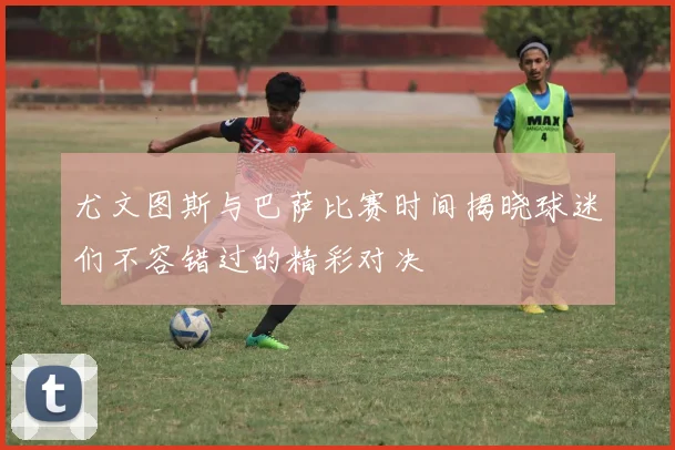 尤文图斯与巴萨比赛时间揭晓球迷们不容错过的精彩对决