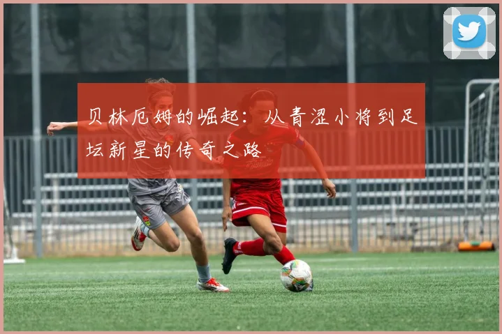 贝林厄姆的崛起：从青涩小将到足坛新星的传奇之路