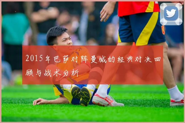 2015年巴萨对阵曼城的经典对决回顾与战术分析