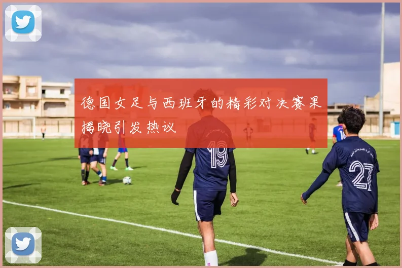 德国女足与西班牙的精彩对决赛果揭晓引发热议