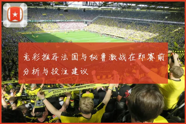 竞彩推荐法国与秘鲁激战在即赛前分析与投注建议
