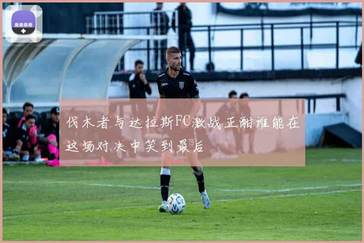 伐木者与达拉斯FC激战正酣谁能在这场对决中笑到最后