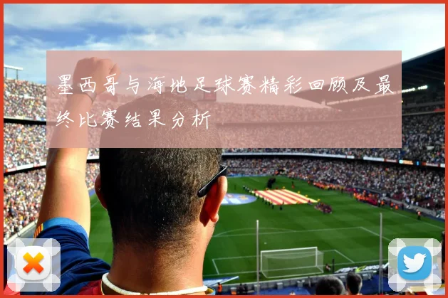 墨西哥与海地足球赛精彩回顾及最终比赛结果分析