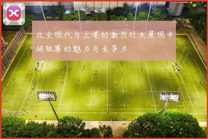 北全现代与上港的激烈对决展现中超联赛的魅力与竞争力