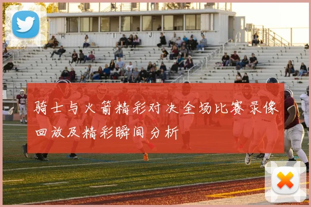 骑士与火箭精彩对决全场比赛录像回放及精彩瞬间分析