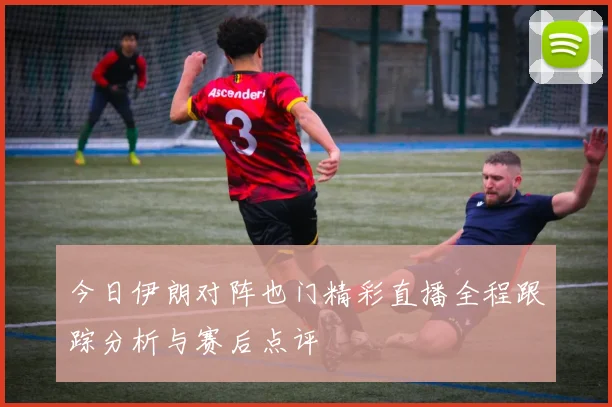 今日伊朗对阵也门精彩直播全程跟踪分析与赛后点评