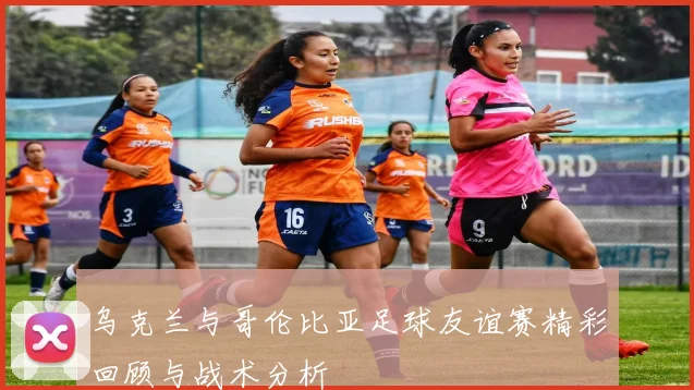 乌克兰与哥伦比亚足球友谊赛精彩回顾与战术分析