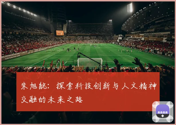 朱旭航：探索科技创新与人文精神交融的未来之路