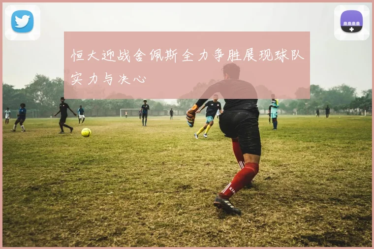 恒大迎战舍佩斯全力争胜展现球队实力与决心