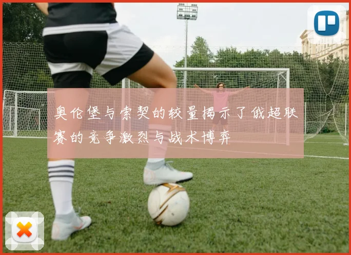 奥伦堡与索契的较量揭示了俄超联赛的竞争激烈与战术博弈