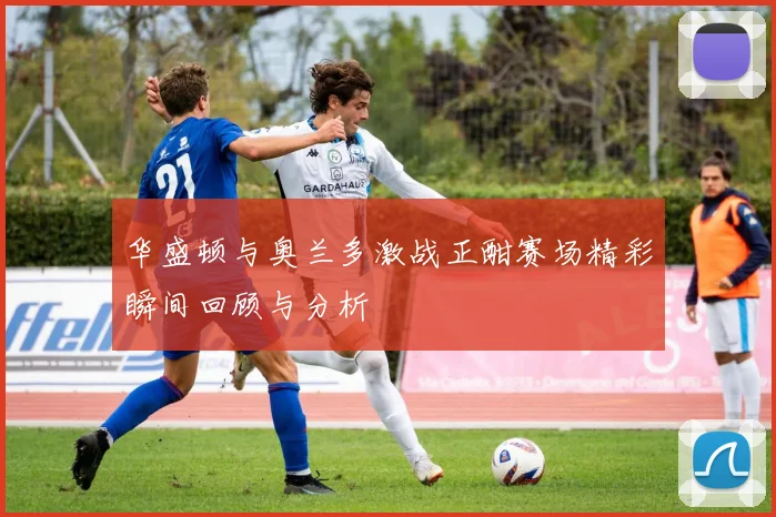 华盛顿与奥兰多激战正酣赛场精彩瞬间回顾与分析