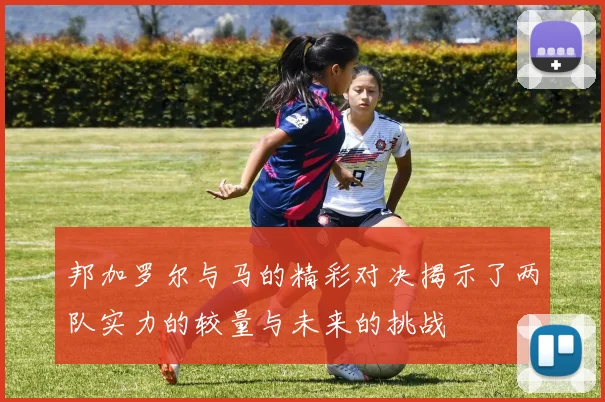 邦加罗尔与马的精彩对决揭示了两队实力的较量与未来的挑战