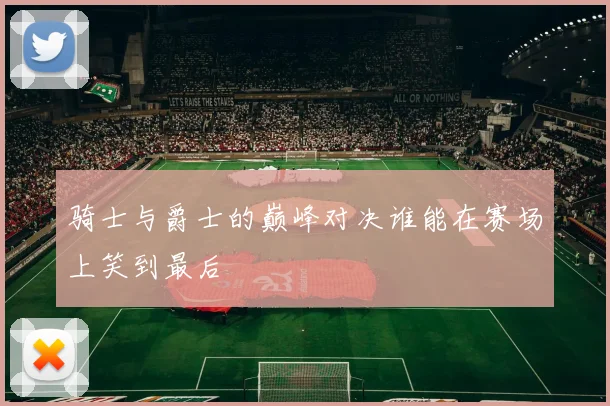 骑士与爵士的巅峰对决谁能在赛场上笑到最后