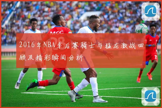 2016年NBA季后赛骑士与猛龙激战回顾及精彩瞬间分析