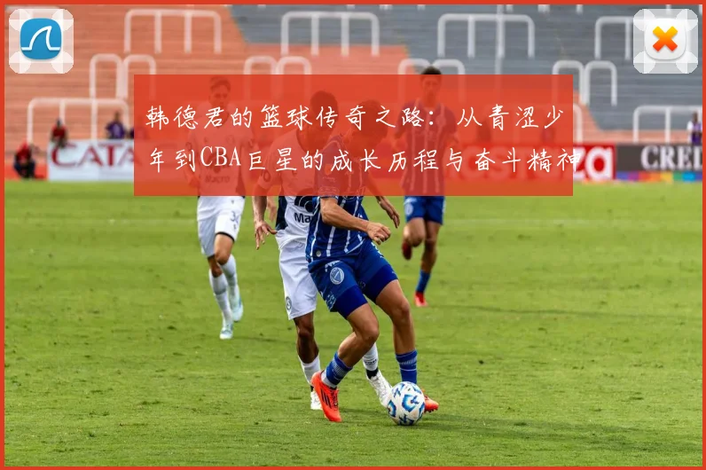 韩德君的篮球传奇之路：从青涩少年到CBA巨星的成长历程与奋斗精神