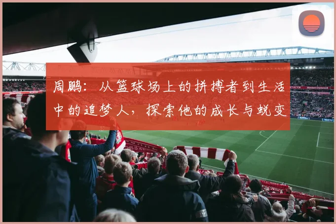 周鹏：从篮球场上的拼搏者到生活中的追梦人，探索他的成长与蜕变之路