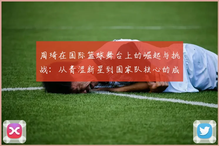周琦在国际篮球舞台上的崛起与挑战：从青涩新星到国家队核心的成长之路
