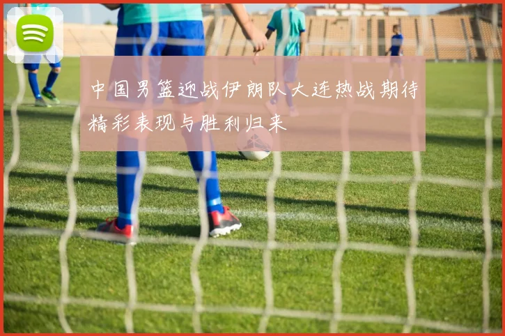 中国男篮迎战伊朗队大连热战期待精彩表现与胜利归来